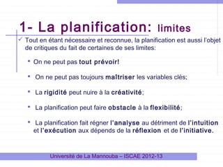 1- La planification:

limites

 Tout en étant nécessaire et reconnue, la planification est aussi l’objet
de critiques du fait de certaines de ses limites:
 On ne peut pas tout prévoir!
 On ne peut pas toujours maîtriser les variables clés;
 La rigidité peut nuire à la créativité;
 La planification peut faire obstacle à la flexibilité;
 La planification fait régner l’analyse au détriment de l’intuition
et l’exécution aux dépends de la réflexion et de l’initiative.

Université de La Mannouba – ISCAE 2012-13

 