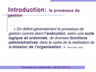 Introduction:
gestion

le processus de

« On définit généralement le processus de
gestion comme étant l’exécution, selon une suite
logique et ordonnée, de diverses fonctions
administratives dans le cadre de la réalisation de
la mission de l’organisation . » (Alain Fillion, 2005)

Université de La Mannouba – ISCAE 2012-13

 