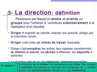 3- La direction : définition
Processus par lequel on anime et oriente un
groupe pour l’amener à contribuer volontairement à la
réalisation d’un résultat.
 Diriger ≠ imposer sa volonté, exercer son autorité, obliger par
la coercition, forcer;
 Diriger c’est créer un climat de travail favorable;
 Diriger c’est encadrer les autres, leur rappeler constamment
le chemin à suivre, les tâches à effectuer, les objectifs à
atteindre;
 La direction met en jeu les relations interpersonnelles .
A retenir !

La direction est le moteur de l’entreprise et son âme. Elle consiste
●
à mobiliser de La Mannouba stimulant 2012-13
Université les hommes en – ISCAE leur rendement par un climat
positif, une communication efficace et un bon leadership.

 