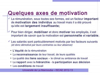 Quelques axes de motivation
 La rémunération, sous toutes ses formes, est un facteur important
de motivation des individus au travail mais il a été prouvé
qu’elle est largement insuffisante;
 Pour bien diriger, mobiliser et donc motiver les employés, il est
important de savoir que la motivation est personnelle et variable;
 Les salariés sont particulièrement motivés par les facteurs suivants
(et donc démotivé par leurs contraires ou leur absence)

●
●
●
●
●

L’équité de la rémunération
La reconnaissance de leur travail, de leurs qualités
La qualité des liens sociaux - le climat ou ambiance de travail
Le rapport avec la hiérarchie - la participation aux décision
Les conditions de travail
Université de La Mannouba – ISCAE 2012-13

 