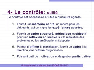 4- Le contrôle:

utilité

Le contrôle est nécessaire et utile à plusieurs égards:
1. Fournit une mémoire écrite, un repère pour les
dirigeants, qui consigne les expériences passées;
3. Fournit un cadre structuré, périodique et objectif
pour une réflexion collective sur la résolution des
problèmes ou les améliorations à apporter;
5. Permet d’affiner la planification, fournit un cadre à la
direction, concrétise l’organisation;
7. Puissant outil de motivation et de gestion participative;
Université de La Mannouba – ISCAE 2012-13

 