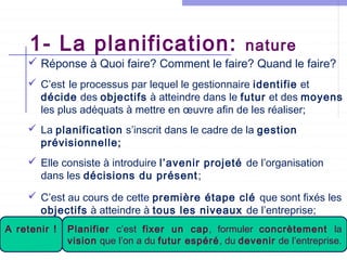 1- La planification:

nature

 Réponse à Quoi faire? Comment le faire? Quand le faire?
 C’est le processus par lequel le gestionnaire identifie et
décide des objectifs à atteindre dans le futur et des moyens
les plus adéquats à mettre en œuvre afin de les réaliser;
 La planification s’inscrit dans le cadre de la gestion
prévisionnelle;
 Elle consiste à introduire l’avenir projeté de l’organisation
dans les décisions du présent ;
 C’est au cours de cette première étape clé que sont fixés les
objectifs à atteindre à tous les niveaux de l’entreprise;
A retenir !

Planifier c’est fixer un cap, formuler concrètement la
vision que l’on a Mannouba espéré,2012-13
Université de La du futur – ISCAE du devenir de l’entreprise.

 