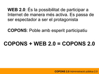 WEB 2.0 : És la possibilitat de participar a Internet de manera més activa. Es passa de ser espectador a ser el protagonista COPONS : Poble amb esperit participatiu COPONS + WEB 2.0 = COPONS 2.0 COPONS 2.0  Administració pública 2.0 