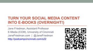 TURN YOUR SOCIAL MEDIA CONTENT  INTO E-BOOKS (OVERNIGHT!) Jane Friedman, Assistant Professor E-Media (CCM), University of Cincinnati JaneFriedman.com  |  @JaneFriedman http://podcampcincinnati.com/s22 