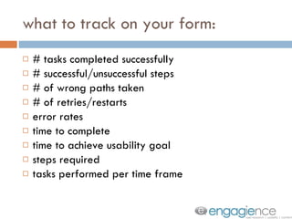 what to track on your form: # tasks completed successfully # successful/unsuccessful steps # of wrong paths taken # of retries/restarts error rates time to complete time to achieve usability goal steps required tasks performed per time frame 