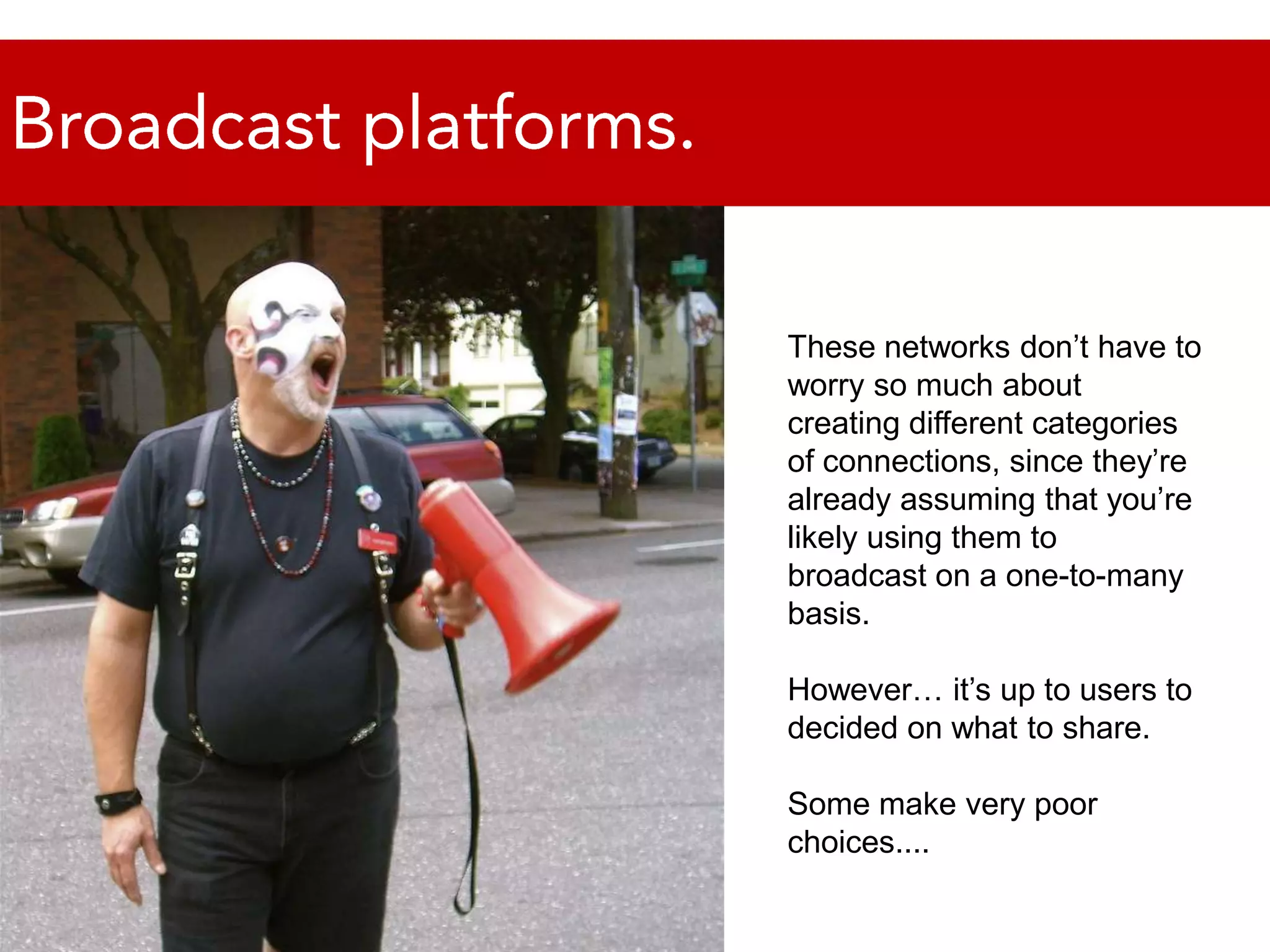 Broadcast platforms.These networks don’t have to worry so much about creating different categories of connections, since they’re already assuming that you’re likely using them to broadcast on a one-to-many basis. However… it’s up to users to decided on what to share. Some make very poor choices.... 