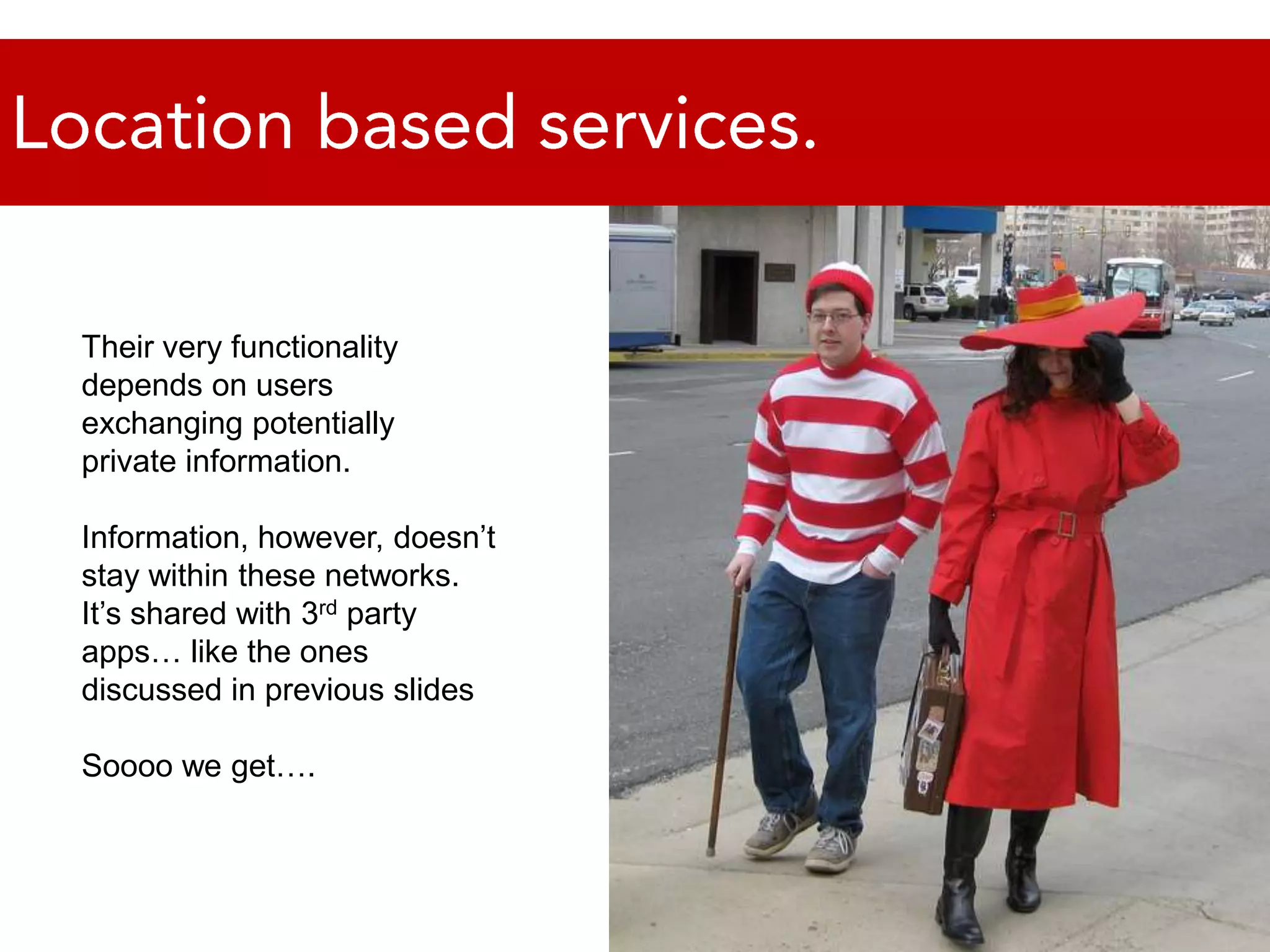 Location based services.Their very functionality depends on users exchanging potentially private information. Information, however, doesn’t stay within these networks. It’s shared with 3rd party apps… like the ones discussed in previous slidesSoooo we get….