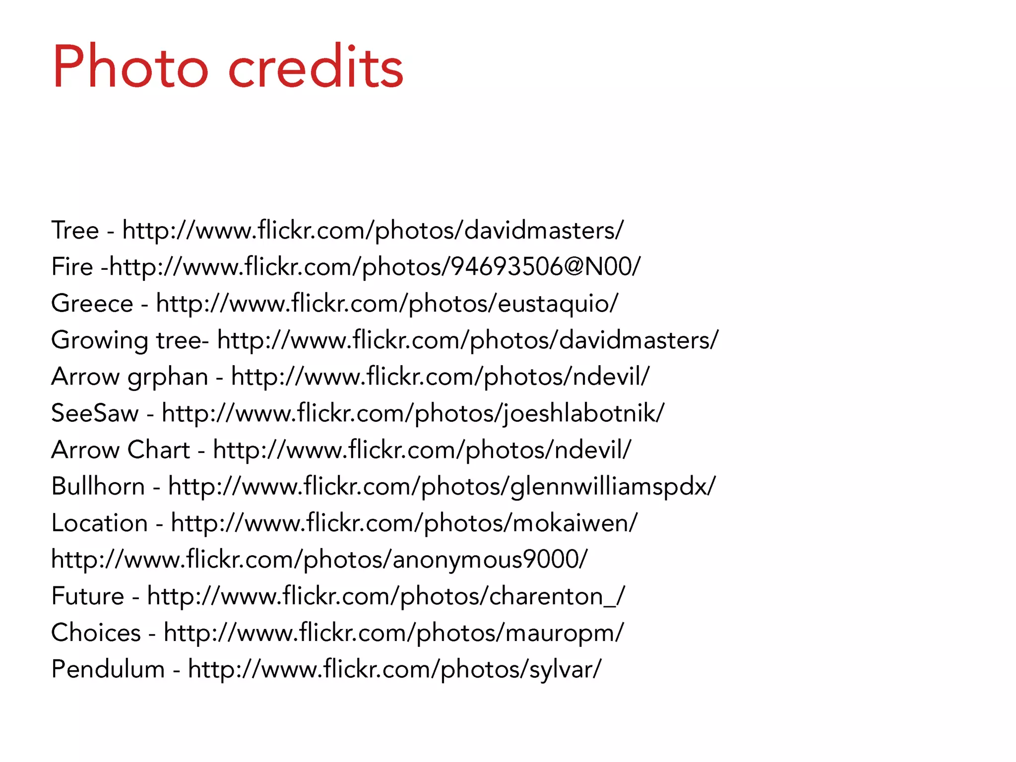 Photo creditsTree - http://www.flickr.com/photos/davidmasters/Fire -http://www.flickr.com/photos/94693506@N00/Greece - http://www.flickr.com/photos/eustaquio/Growing tree- http://www.flickr.com/photos/davidmasters/Arrow grphan - http://www.flickr.com/photos/ndevil/SeeSaw - http://www.flickr.com/photos/joeshlabotnik/Arrow Chart - http://www.flickr.com/photos/ndevil/Bullhorn - http://www.flickr.com/photos/glennwilliamspdx/Location - http://www.flickr.com/photos/mokaiwen/http://www.flickr.com/photos/anonymous9000/Future - http://www.flickr.com/photos/charenton_/Choices - http://www.flickr.com/photos/mauropm/Pendulum - http://www.flickr.com/photos/sylvar/