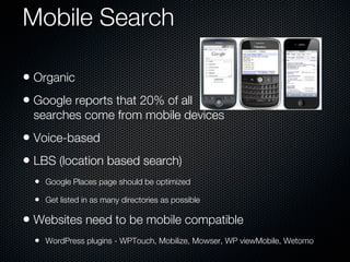 Mobile Search

• Organic
• Google reports that 20% of all
  searches come from mobile devices
• Voice-based
• LBS (location based search)
  • Google Places page should be optimized
  • Get listed in as many directories as possible

• Websites need to be mobile compatible
  • WordPress plugins - WPTouch, Mobilize, Mowser, WP viewMobile, Wetomo
 