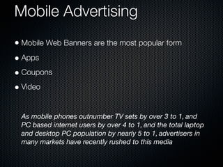 Mobile Advertising
• Mobile Web Banners are the most popular form
• Apps
• Coupons
• Video

 As mobile phones outnumber TV sets by over 3 to 1, and
 PC based internet users by over 4 to 1, and the total laptop
 and desktop PC population by nearly 5 to 1, advertisers in
 many markets have recently rushed to this media
 