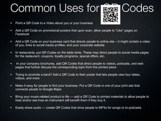 Common Uses for QR Codes
• Point a QR Code to a Video about you or your business
• Add a QR Code on promotional posters that upon scan, allow people to “Like” pages on
    Facebook

• Add a QR Code on your business card that directs people to online site – it might contain a video
    of you, links to social media profiles, and your corporate website

• In restaurants, put QR Codes on the table tents. These may direct people to social media pages
    for the restaurant, coupons, loyalty programs, special offers, etc.

•    In your company brochures, add QR Codes that direct people to videos, podcasts, and web
    pages that further discuss the corresponding topic from the printed piece

• Trying to promote a band? Add a QR Code to their poster that lets people view tour dates,
    videos, and more

• Make it easy for people to find your business. Put a QR Code in one of your print ads that
    connects people to Google Maps

• Bring your music-related product to life — add a QR Code to printed materials to allow people to
    hear and/or see how an instrument will benefit them if they buy it.

• Easily share audio — create QR Codes that drive people to MP3s for songs or to podcasts
 