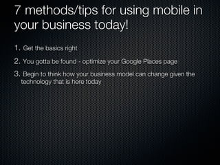 7 methods/tips for using mobile in
your business today!
1. Get the basics right
2. You gotta be found - optimize your Google Places page
3. Begin to think how your business model can change given the
  technology that is here today
 