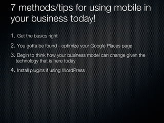 7 methods/tips for using mobile in
your business today!
1. Get the basics right
2. You gotta be found - optimize your Google Places page
3. Begin to think how your business model can change given the
  technology that is here today
4. Install plugins if using WordPress
 
