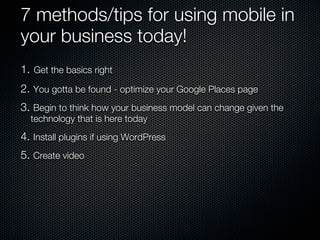 7 methods/tips for using mobile in
your business today!
1. Get the basics right
2. You gotta be found - optimize your Google Places page
3. Begin to think how your business model can change given the
  technology that is here today
4. Install plugins if using WordPress
5. Create video
 
