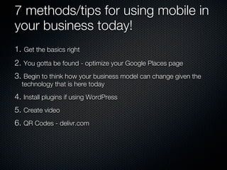 7 methods/tips for using mobile in
your business today!
1. Get the basics right
2. You gotta be found - optimize your Google Places page
3. Begin to think how your business model can change given the
  technology that is here today
4. Install plugins if using WordPress
5. Create video
6. QR Codes - delivr.com
 