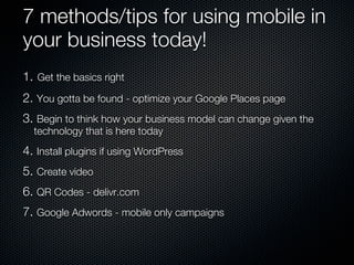 7 methods/tips for using mobile in
your business today!
1. Get the basics right
2. You gotta be found - optimize your Google Places page
3. Begin to think how your business model can change given the
  technology that is here today
4. Install plugins if using WordPress
5. Create video
6. QR Codes - delivr.com
7. Google Adwords - mobile only campaigns
 