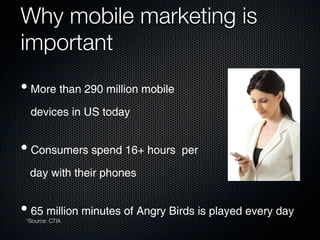 Why mobile marketing is
important
• More than 290 million mobile
  devices in US today


• Consumers spend 16+ hours per
  day with their phones


• 65 million minutes of Angry Birds is played every day
 *Source: CTIA
 