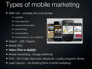 Types of mobile marketing
• SMS Text - probably the most familiar
       •   text2Win
       •   auto-response
       •   sponsored text alerts
       •   text4VIPClub
       •   survey/polling
       •   more based on your creativity!

•   Search - LBS, Organic
•   Mobile SEO
•   Video (This is HUGE!)
•   Mobile Advertising - Google AdWords,
•   POS - QR Codes, Barcodes, Bluetooth, Loyalty programs, Bump
•   Lead Capture - List Building (think of email marketing)
 