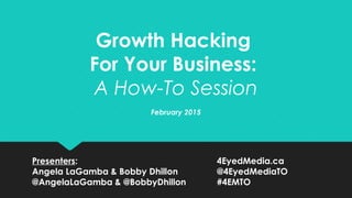 Growth Hacking
For Your Business:
A How-To Session
February 2015
Presenters: 4EyedMedia.ca
Angela LaGamba & Bobby Dhillon @4EyedMediaTO
@AngelaLaGamba & @BobbyDhillon #4EMTO
 