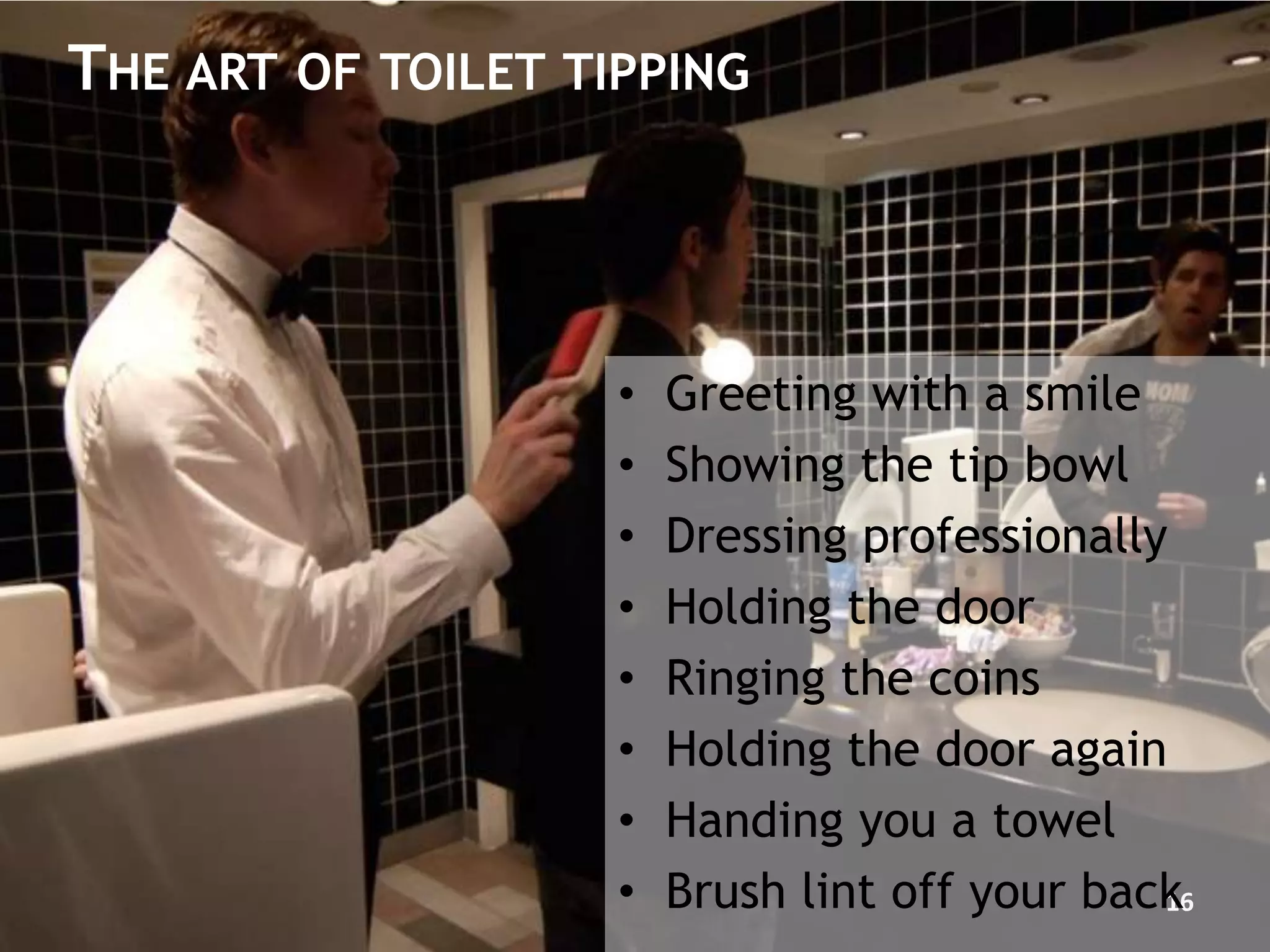 THE ART OF TOILET TIPPING




                    •   Greeting with a smile
                    •   Showing the tip bowl
                    •   Dressing professionally
                    •   Holding the door
                    •   Ringing the coins
                    •   Holding the door again
                    •   Handing you a towel
                    •   Brush lint off your back
                                               16
 