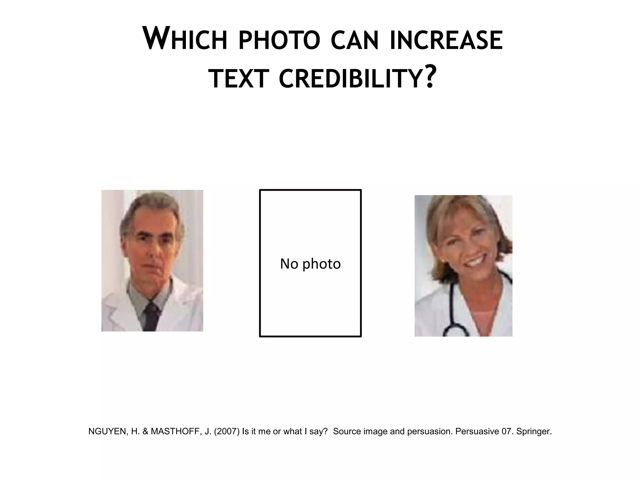 WHICH PHOTO CAN INCREASE
                TEXT CREDIBILITY?




                                             No photo




NGUYEN, H. & MASTHOFF, J. (2007) Is it me or what I say? Source image and persuasion. Persuasive 07. Springer.
 