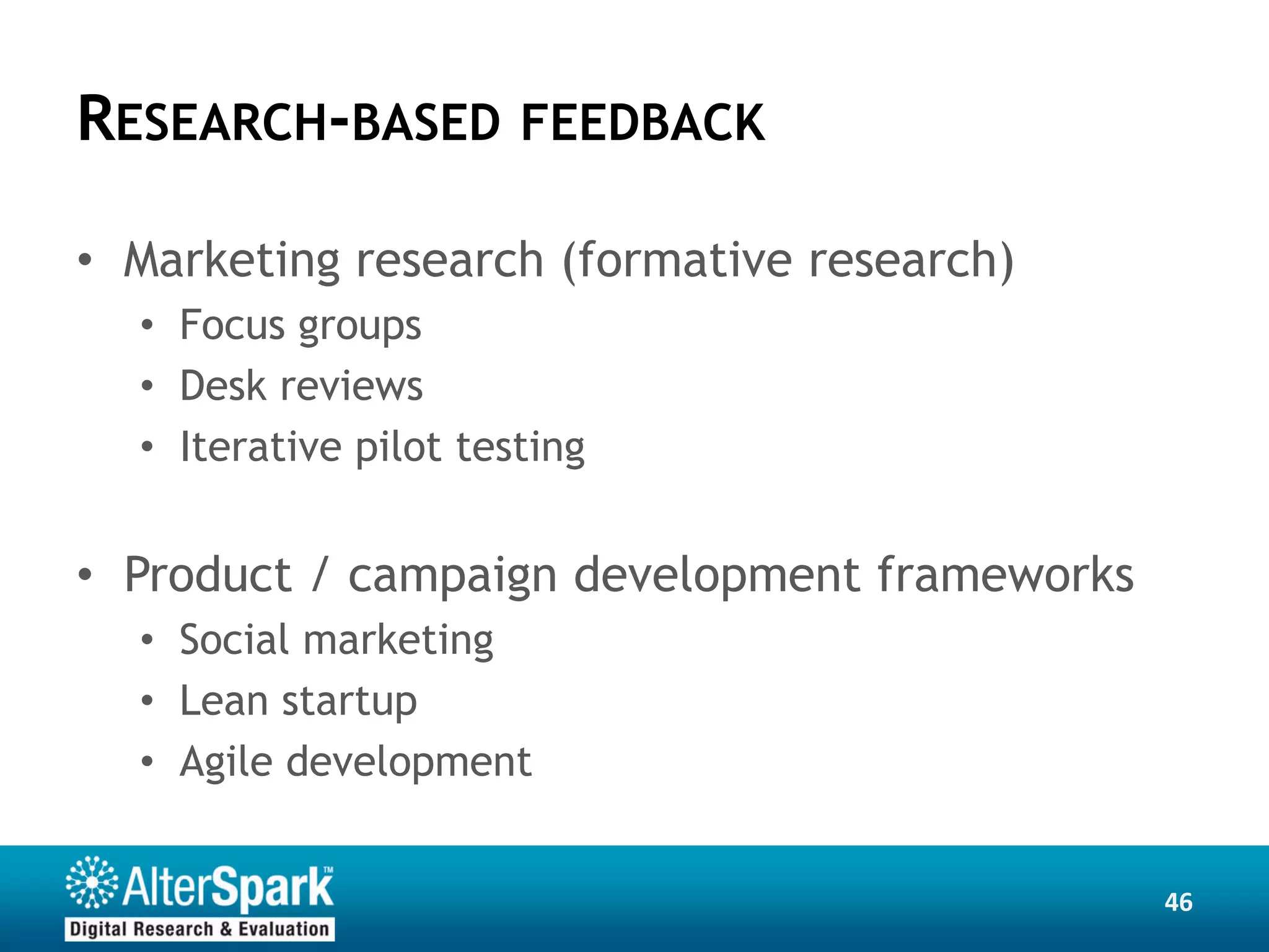 RESEARCH-BASED FEEDBACK

• Marketing research (formative research)
  • Focus groups
  • Desk reviews
  • Iterative pilot testing


• Product / campaign development frameworks
  • Social marketing
  • Lean startup
  • Agile development


                                              46
 