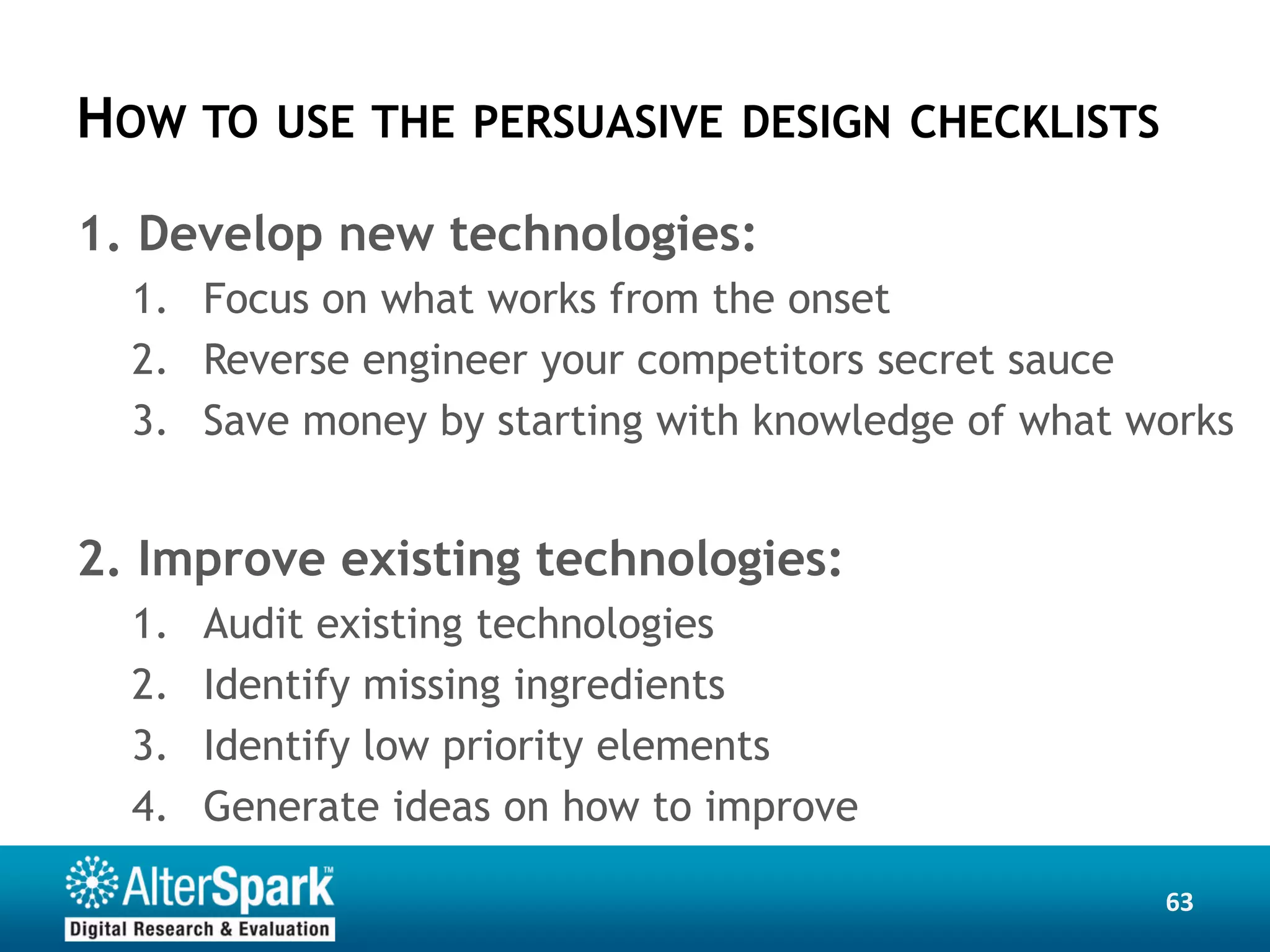 HOW TO    USE THE PERSUASIVE DESIGN CHECKLISTS

1. Develop new technologies:
  1. Focus on what works from the onset
  2. Reverse engineer your competitors secret sauce
  3. Save money by starting with knowledge of what works


2. Improve existing technologies:
  1.   Audit existing technologies
  2.   Identify missing ingredients
  3.   Identify low priority elements
  4.   Generate ideas on how to improve

                                                    63
 