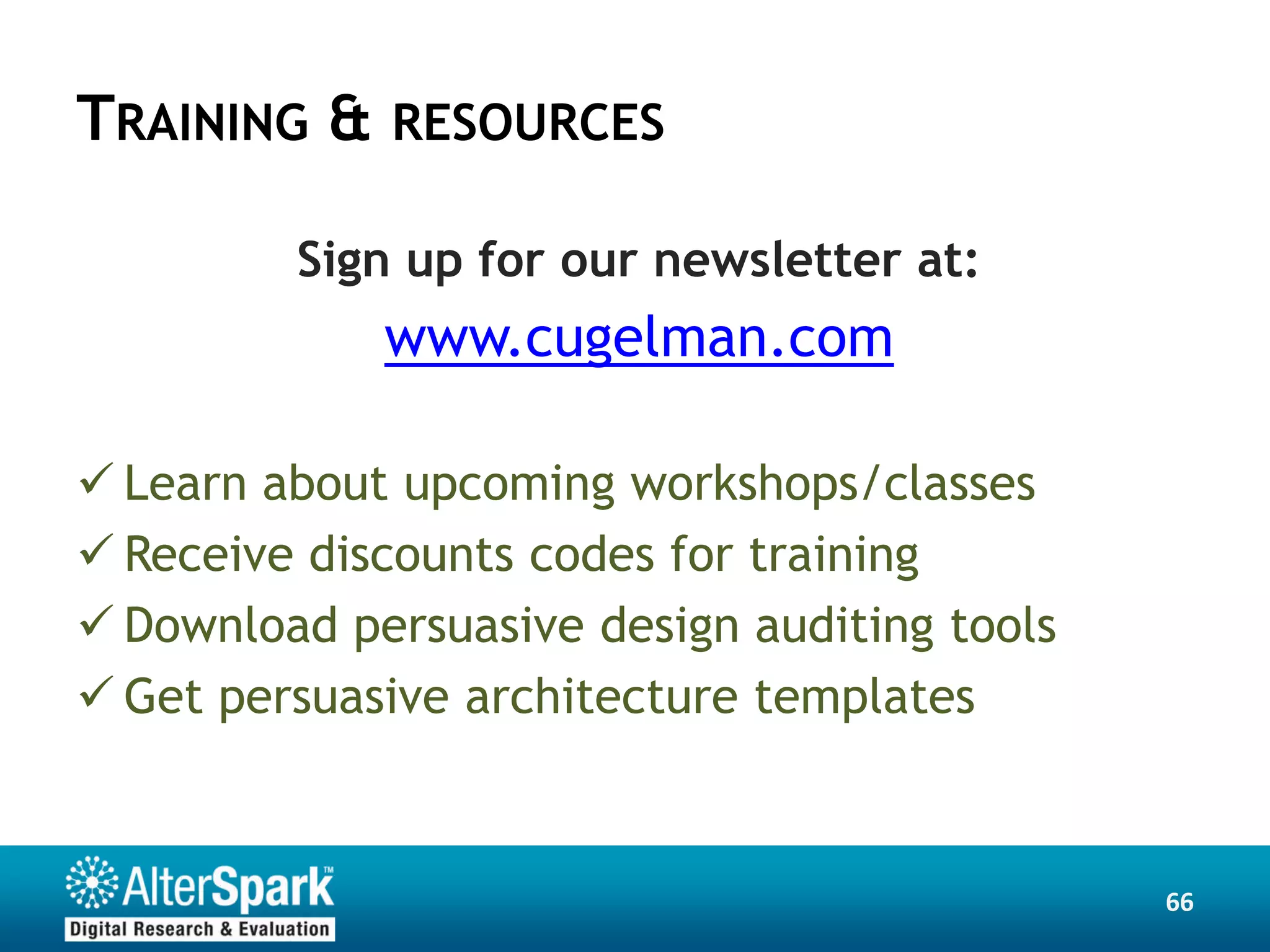 TRAINING & RESOURCES

         Sign up for our newsletter at:
             www.cugelman.com

 Learn about upcoming workshops/classes
 Receive discounts codes for training
 Download persuasive design auditing tools
 Get persuasive architecture templates



                                              66
 
