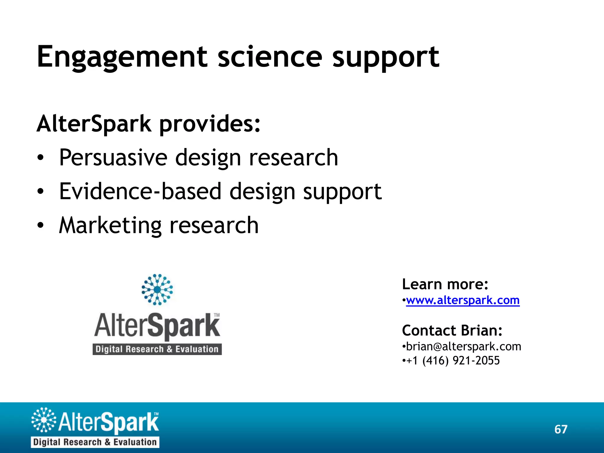 Engagement science support

AlterSpark provides:
• Persuasive design research
• Evidence-based design support
• Marketing research

                                  Learn more:
                                  •www.alterspark.com

                                  Contact Brian:
                                  •brian@alterspark.com
                                  •+1 (416) 921-2055




                                                          67
 