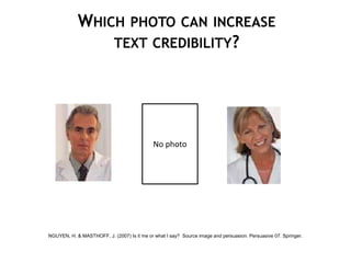 WHICH PHOTO CAN INCREASE
                TEXT CREDIBILITY?




                                             No photo




NGUYEN, H. & MASTHOFF, J. (2007) Is it me or what I say? Source image and persuasion. Persuasive 07. Springer.
 