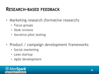 RESEARCH-BASED FEEDBACK

• Marketing research (formative research)
  • Focus groups
  • Desk reviews
  • Iterative pilot testing


• Product / campaign development frameworks
  • Social marketing
  • Lean startup
  • Agile development


                                              46
 