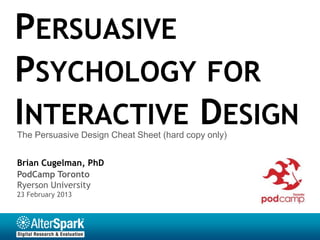 PERSUASIVE
PSYCHOLOGY FOR
INTERACTIVE DESIGN
The Persuasive Design Cheat Sheet (hard copy only)


Brian Cugelman, PhD
PodCamp Toronto
Ryerson University
23 February 2013
 