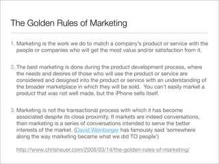 The Golden Rules of Marketing

1. Marketing is the work we do to match a company’s product or service with the
   people or companies who will get the most value and/or satisfaction from it.


2. The best marketing is done during the product development process, where
   the needs and desires of those who will use the product or service are
   considered and designed into the product or service with an understanding of
   the broader marketplace in which they will be sold.  You can’t easily market a
   product that was not well made, but the iPhone sells itself.


3. Marketing is not the transactional process with which it has become
   associated despite its close proximity. If markets are indeed conversations,
   then marketing is a series of conversations intended to serve the better
   interests of the market. (David Weinberger has famously said ’somewhere
   along the way marketing became what we did TO people’)

  http://www.chrisheuer.com/2008/03/14/the-golden-rules-of-marketing/
 