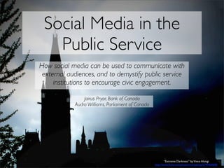 Social Media in the
   Public Service
How social media can be used to communicate with
 external audiences, and to demystify public service
     institutions to encourage civic engagement.

                Jairus Pryor, Bank of Canada
            Audra Williams, Parliament of Canada




                                                          “Extreme Darkness” by Vince Alongi
                                                   http://www.ﬂickr.com/photos/vincealongi/2790464608/
 