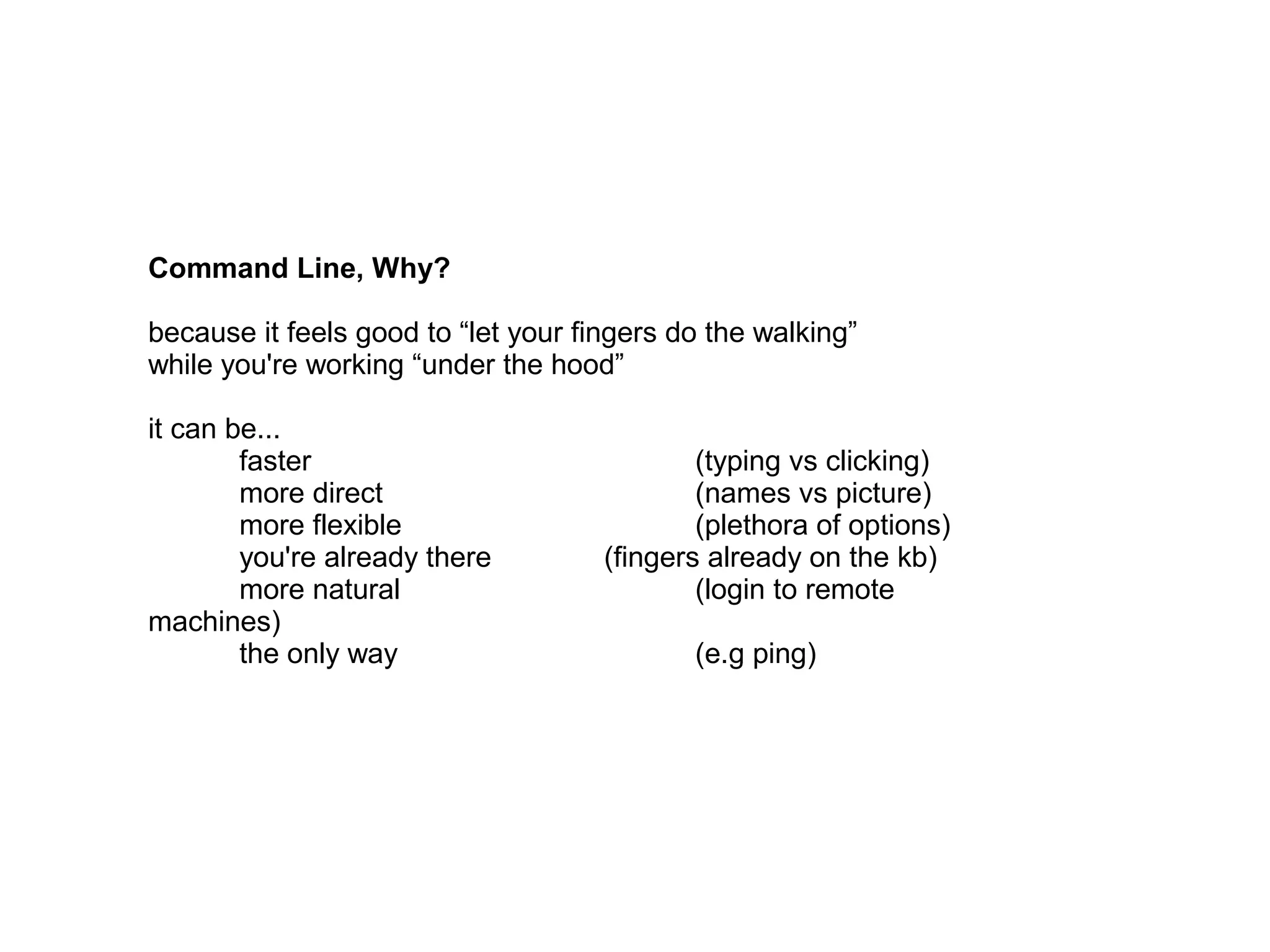 Command Line, Why?
because it feels good to “let your fingers do the walking”
while you're working “under the hood”
it can be...
faster (typing vs clicking)
more direct (names vs picture)
more flexible (plethora of options)
you're already there (fingers already on the kb)
more natural (login to remote machines)
the only way (e.g ping)
 
