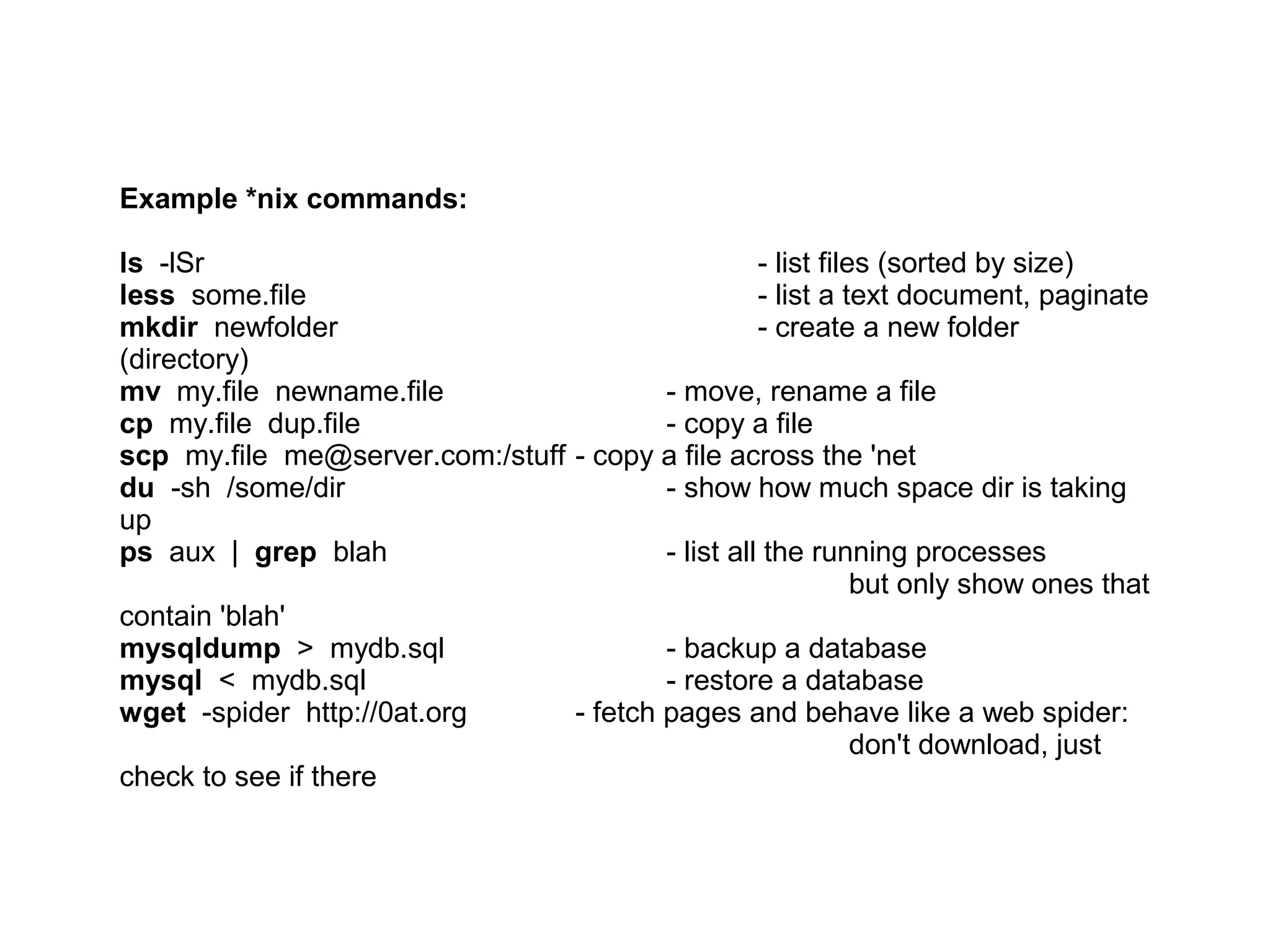 Example *nix commands:
ls -lSr - list files (sorted by size)
less some.file - list a text document, paginate
mkdir newfolder - create a new folder (directory)
mv my.file newname.file - move, rename a file
cp my.file dup.file - copy a file
scp my.file me@server.com:/stuff - copy a file across the 'net
du -sh /some/dir - show how much space dir is taking up
ps aux | grep blah - list all the running processes
but only show ones that contain 'blah'
mysqldump > mydb.sql - backup a database
mysql < mydb.sql - restore a database
wget -spider http://0at.org - fetch pages and behave like a web spider:
don't download, just check to see if there
 