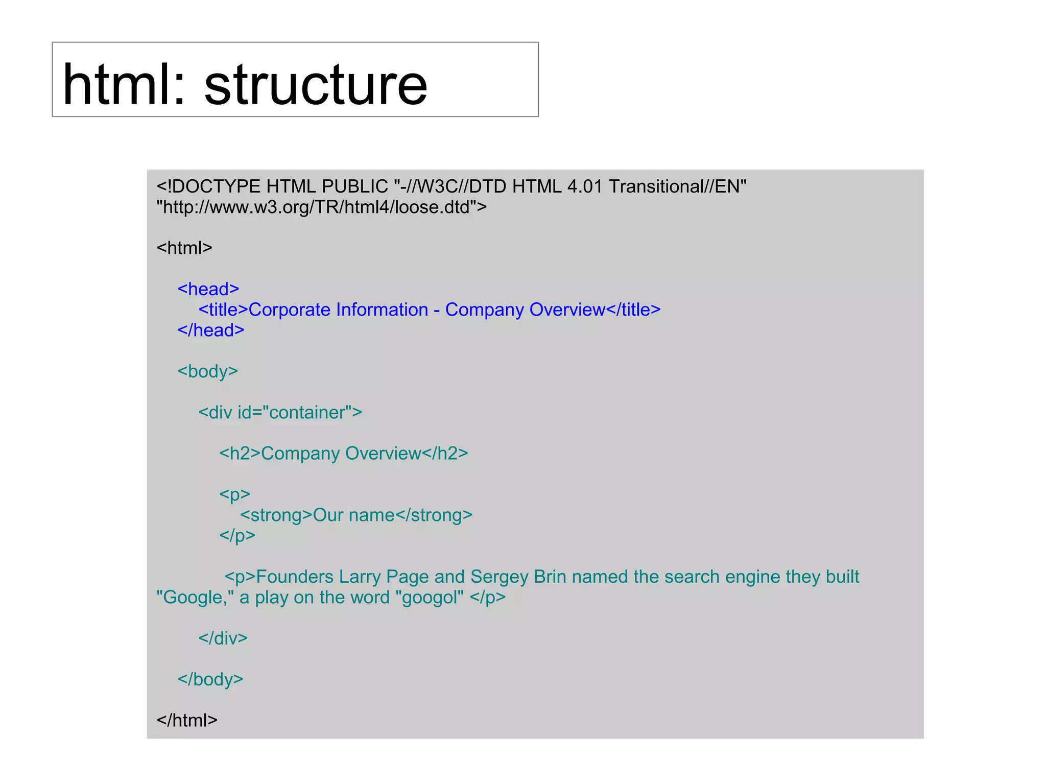 html: structure
<!DOCTYPE HTML PUBLIC "-//W3C//DTD HTML 4.01 Transitional//EN"
"http://www.w3.org/TR/html4/loose.dtd">
<html>
<head>
<title>Corporate Information - Company Overview</title>
</head>
<body>
<div id="container">
<h2>Company Overview</h2>
<p>
<strong>Our name</strong>
</p>
<p>Founders Larry Page and Sergey Brin named the search engine they built
"Google," a play on the word "googol" </p>
</div>
</body>
</html>
 