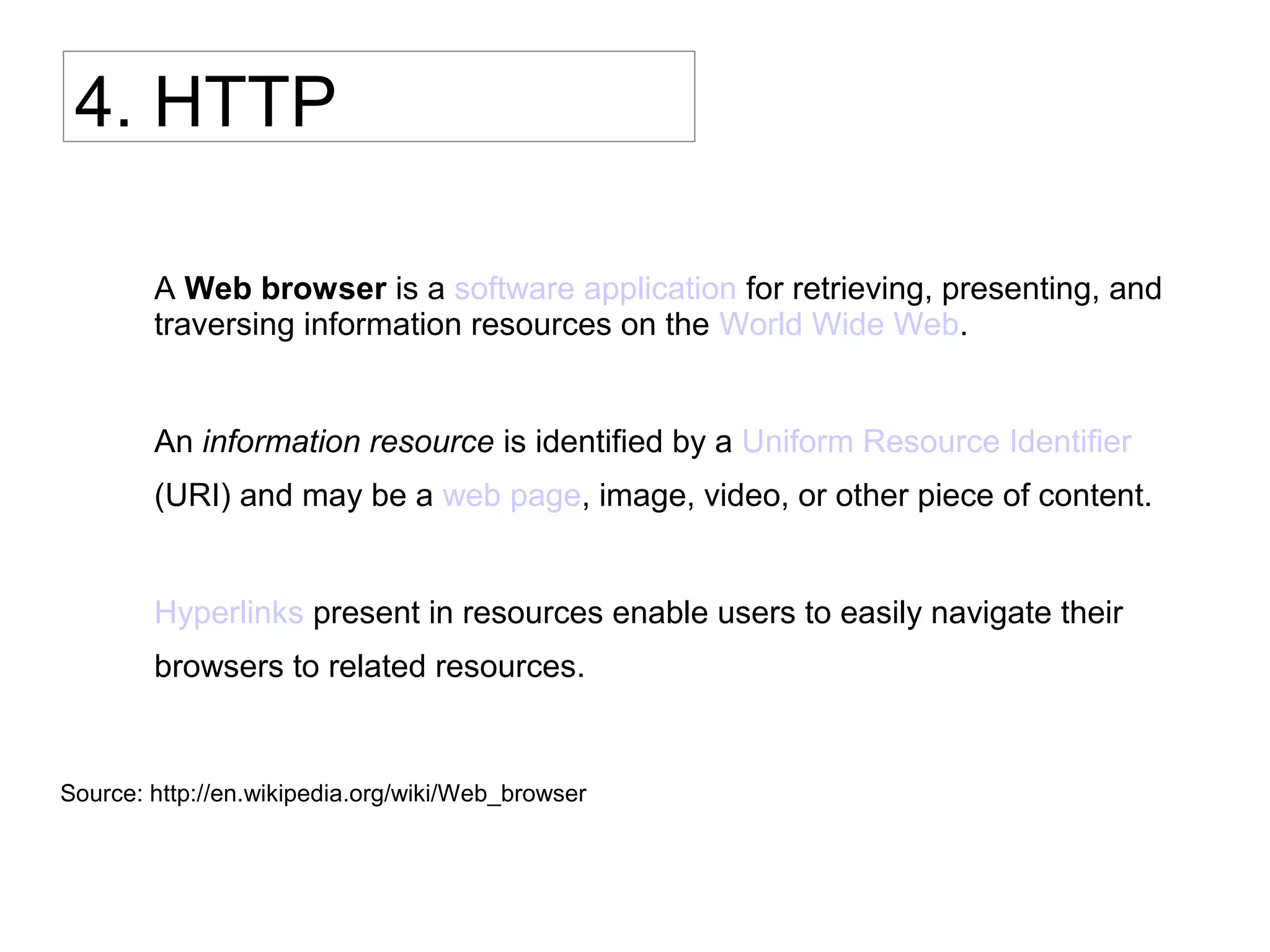 4. HTTP
A Web browser is a software application for retrieving, presenting, and
traversing information resources on the World Wide Web.
An information resource is identifi ed by a Uniform Resource Identifi er
(URI) and may be a web page, image, video, or other piece of content.
Hyperlinks present in resources enable users to easily navigate their
browsers to related resources.
Source: http://en.wikipedia.org/wiki/Web_browser
 