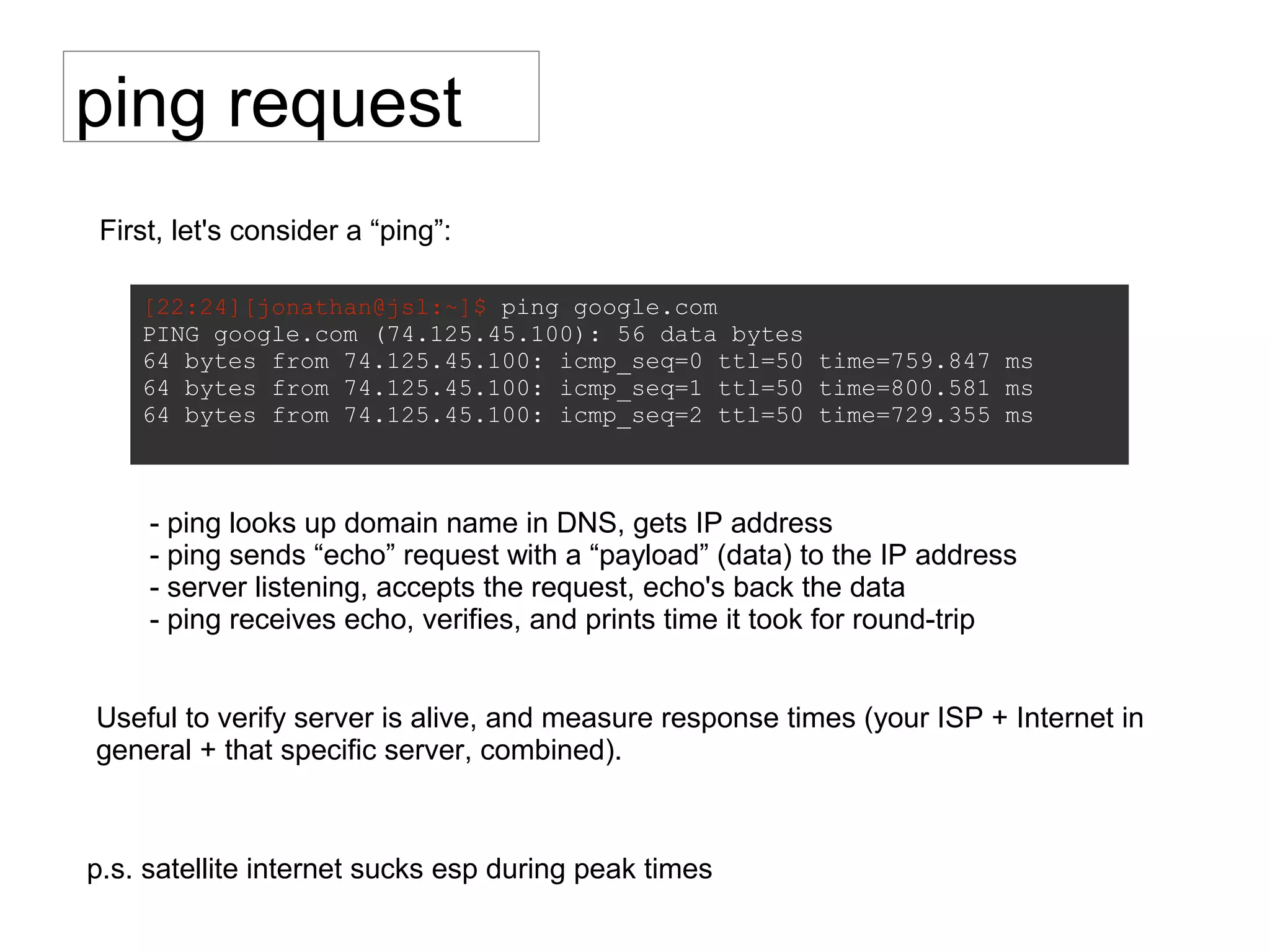 ping request
[22:24][jonathan@jsl:~]$ ping google.com
PING google.com (74.125.45.100): 56 data bytes
64 bytes from 74.125.45.100: icmp_seq=0 ttl=50 time=759.847 ms
64 bytes from 74.125.45.100: icmp_seq=1 ttl=50 time=800.581 ms
64 bytes from 74.125.45.100: icmp_seq=2 ttl=50 time=729.355 ms
p.s. satellite internet sucks esp during peak times
- ping looks up domain name in DNS, gets IP address
- ping sends “echo” request with a “payload” (data) to the IP address
- server listening, accepts the request, echo's back the data
- ping receives echo, verifies, and prints time it took for round-trip
First, let's consider a “ping”:
Useful to verify server is alive, and measure response times (your ISP + Internet in
general + that specific server, combined).
 