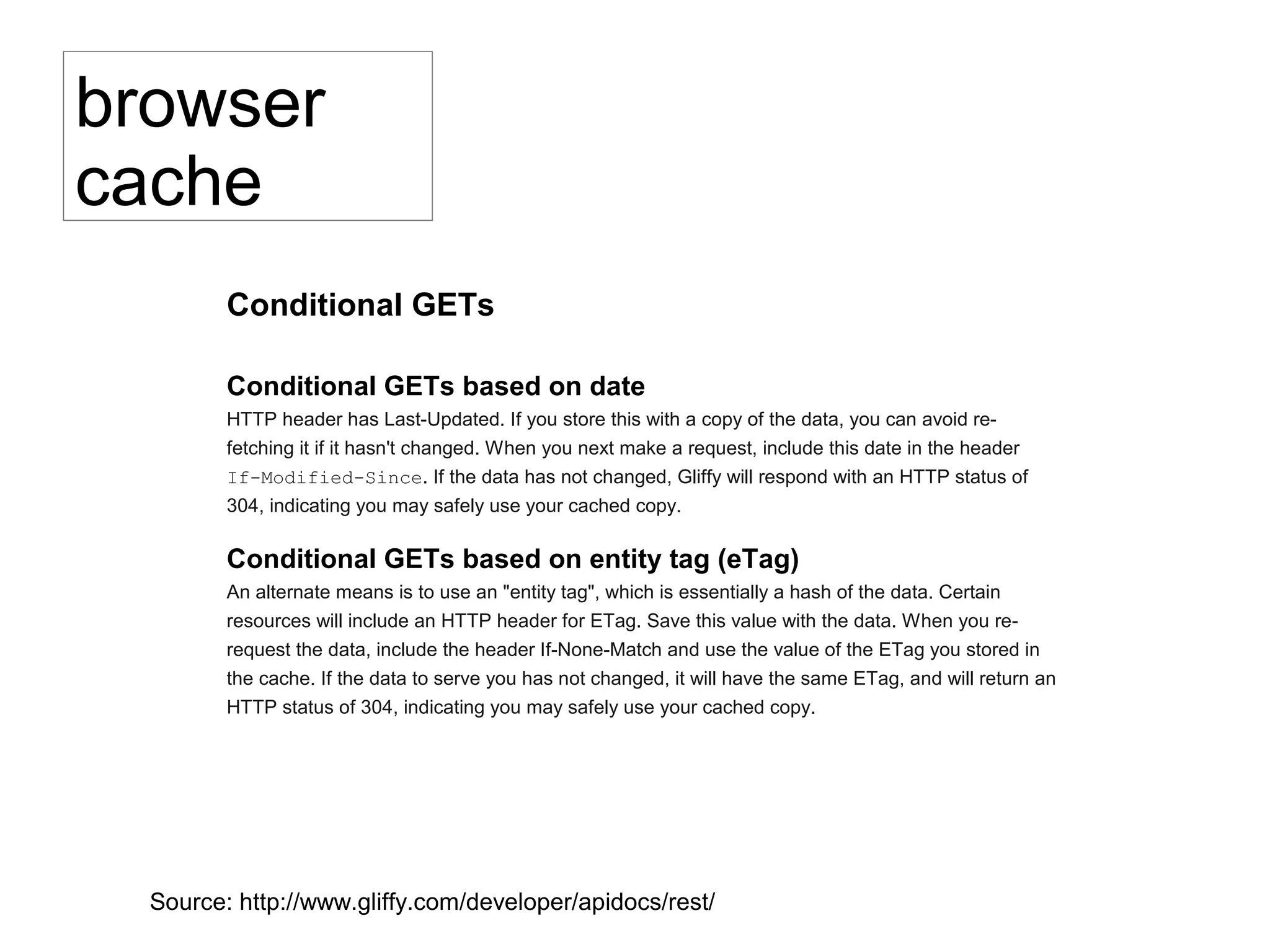 Conditional GETs
Conditional GETs based on date
HTTP header has Last-Updated. If you store this with a copy of the data, you can avoid re-
fetching it if it hasn't changed. When you next make a request, include this date in the header If-
Modified-Since. If the data has not changed, Gliffy will respond with an HTTP status of 304,
indicating you may safely use your cached copy.
Conditional GETs based on entity tag (eTag)
An alternate means is to use an "entity tag", which is essentially a hash of the data. Certain
resources will include an HTTP header for ETag. Save this value with the data. When you re-
request the data, include the header If-None-Match and use the value of the ETag you stored in
the cache. If the data to serve you has not changed, it will have the same ETag, and will return an
HTTP status of 304, indicating you may safely use your cached copy.
browser
cache
Source: http://www.gliffy.com/developer/apidocs/rest/
 
