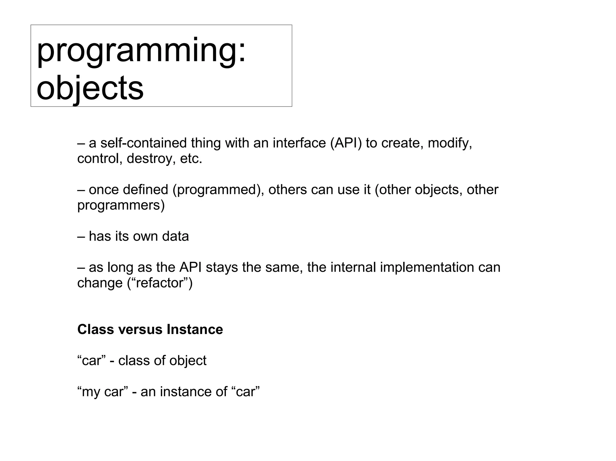 programming:
objects
– a self-contained thing with an interface (API) to create, modify,
control, destroy, etc.
– once defined (programmed), others can use it (other objects, other
programmers)
– has its own data
– as long as the API stays the same, the internal implementation can
change (“refactor”)
Class versus Instance
“car” - class of object
“my car” - an instance of “car”
 