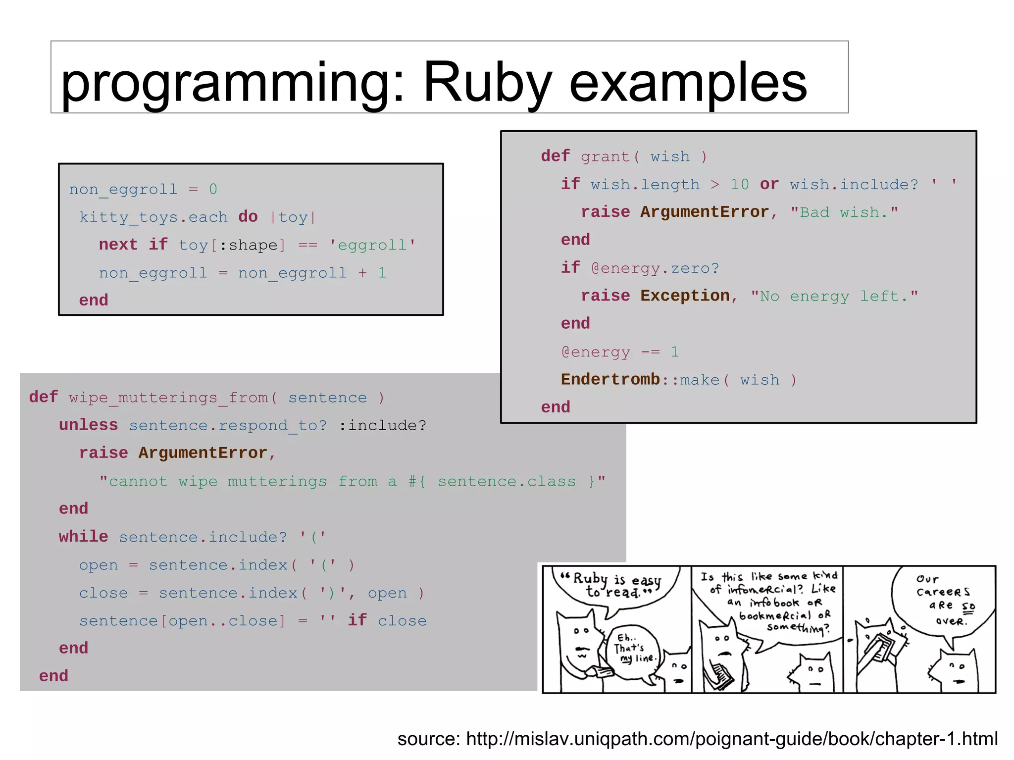 def wipe_mutterings_from( sentence )
unless sentence.respond_to? :include?
raise ArgumentError,
"cannot wipe mutterings from a #{ sentence.class }"
end
while sentence.include? '('
open = sentence.index( '(' )
close = sentence.index( ')', open )
sentence[open..close] = '' if close
end
end
programming: Ruby examples
non_eggroll = 0
kitty_toys.each do |toy|
next if toy[:shape] == 'eggroll'
non_eggroll = non_eggroll + 1
end
def grant( wish )
if wish.length > 10 or wish.include? ' '
raise ArgumentError, "Bad wish."
end
if @energy.zero?
raise Exception, "No energy left."
end
@energy -= 1
Endertromb::make( wish )
end
source: http://mislav.uniqpath.com/poignant-guide/book/chapter-1.html
 
