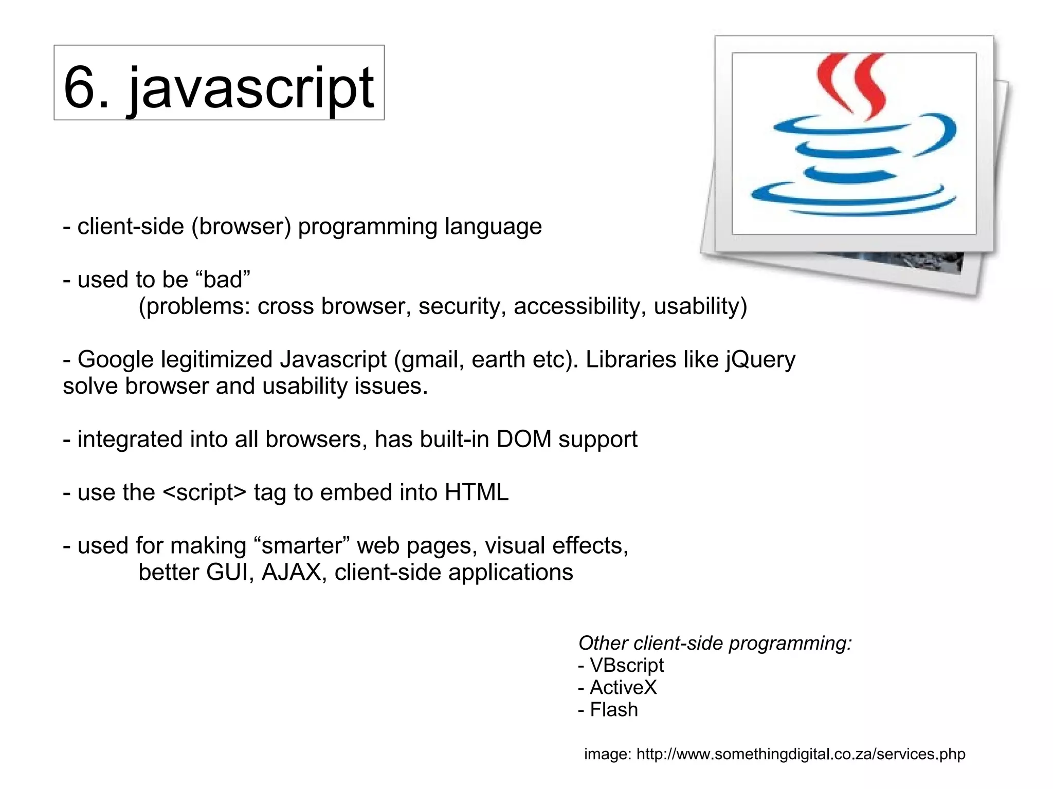 6. javascript
- client-side (browser) programming language
- used to be “bad”
(problems: cross browser, security, accessibility, usability)
- Google legitimized Javascript (gmail, earth etc). Libraries like jQuery
solve browser and usability issues.
- integrated into all browsers, has built-in DOM support
- use the <script> tag to embed into HTML
- used for making “smarter” web pages, visual effects,
better GUI, AJAX, client-side applications
Other client-side programming:
- VBscript
- ActiveX
- Flash
image: http://www.somethingdigital.co.za/services.php
 