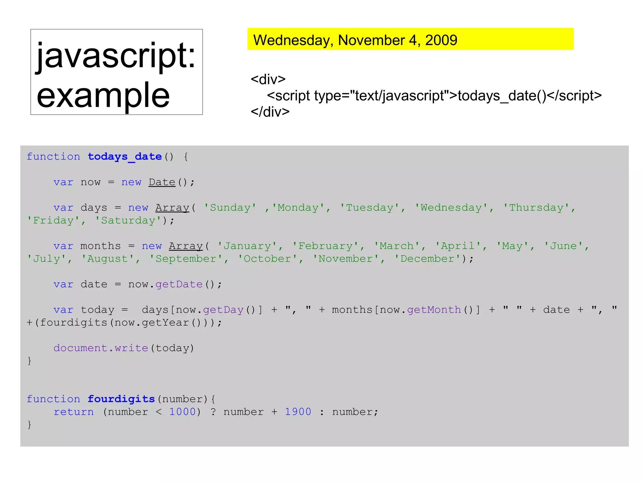 javascript:
example
<div>
<script type="text/javascript">todays_date()</script>
</div>
function todays_date() {
var now = new Date();
var days = new Array( 'Sunday' ,'Monday', 'Tuesday', 'Wednesday', 'Thursday',
'Friday', 'Saturday');
var months = new Array( 'January', 'February', 'March', 'April', 'May', 'June',
'July', 'August', 'September', 'October', 'November', 'December');
var date = now.getDate();
var today = days[now.getDay()] + ", " + months[now.getMonth()] + " " + date + ", "
+(fourdigits(now.getYear()));
document.write(today)
}
function fourdigits(number){
return (number < 1000) ? number + 1900 : number;
}
Wednesday, November 4, 2009
 