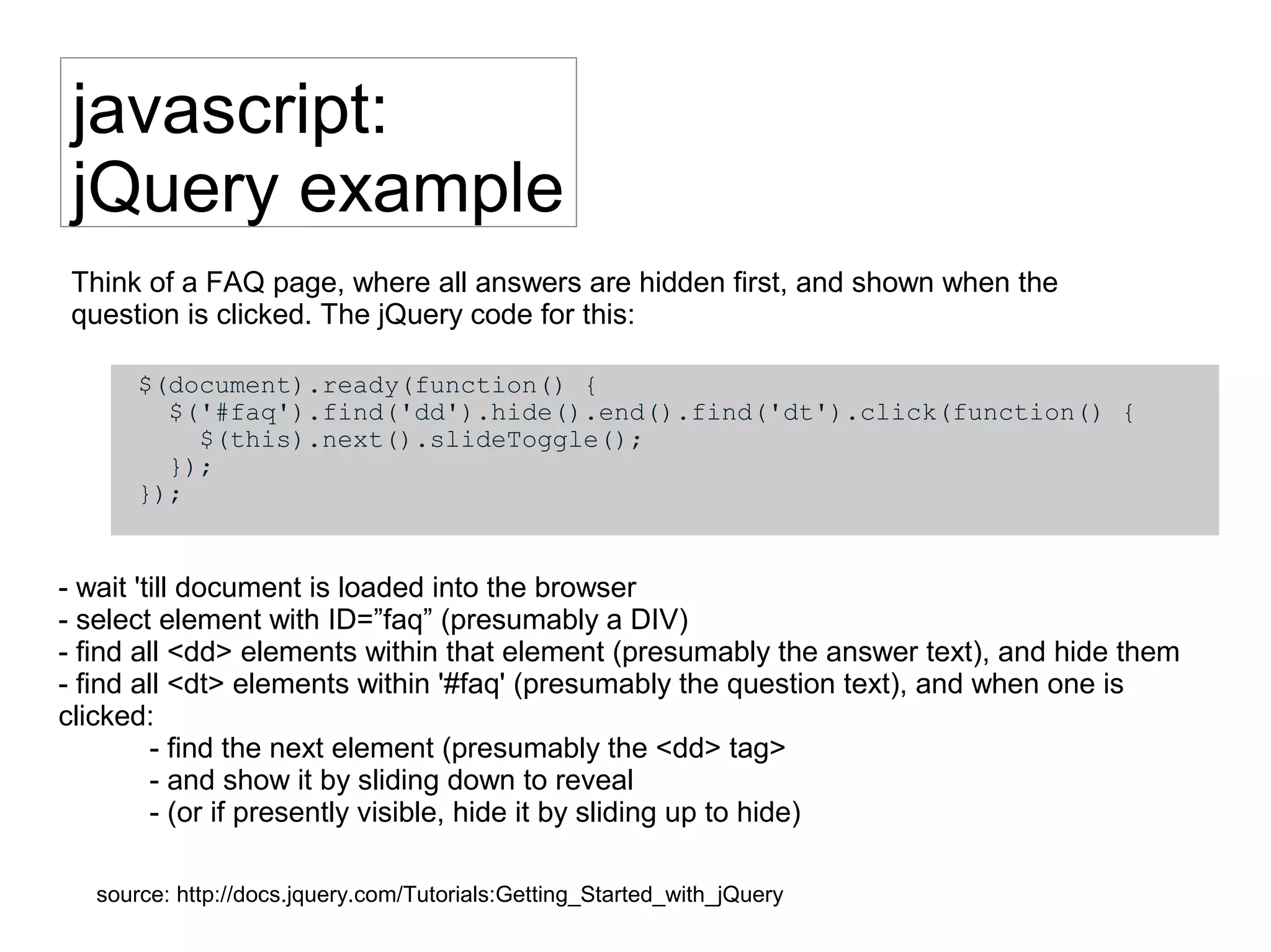 javascript:
jQuery example
$(document).ready(function() {
$('#faq').find('dd').hide().end().find('dt').click(function() {
$(this).next().slideToggle();
});
});
source: http://docs.jquery.com/Tutorials:Getting_Started_with_jQuery
- wait 'till document is loaded into the browser
- select element with ID=”faq” (presumably a DIV)
- find all <dd> elements within that element (presumably the answer text), and hide them
- find all <dt> elements within '#faq' (presumably the question text), and when one is
clicked:
- find the next element (presumably the <dd> tag>
- and show it by sliding down to reveal
- (or if presently visible, hide it by sliding up to hide)
Think of a FAQ page, where all answers are hidden first, and shown when the
question is clicked. The jQuery code for this:
 