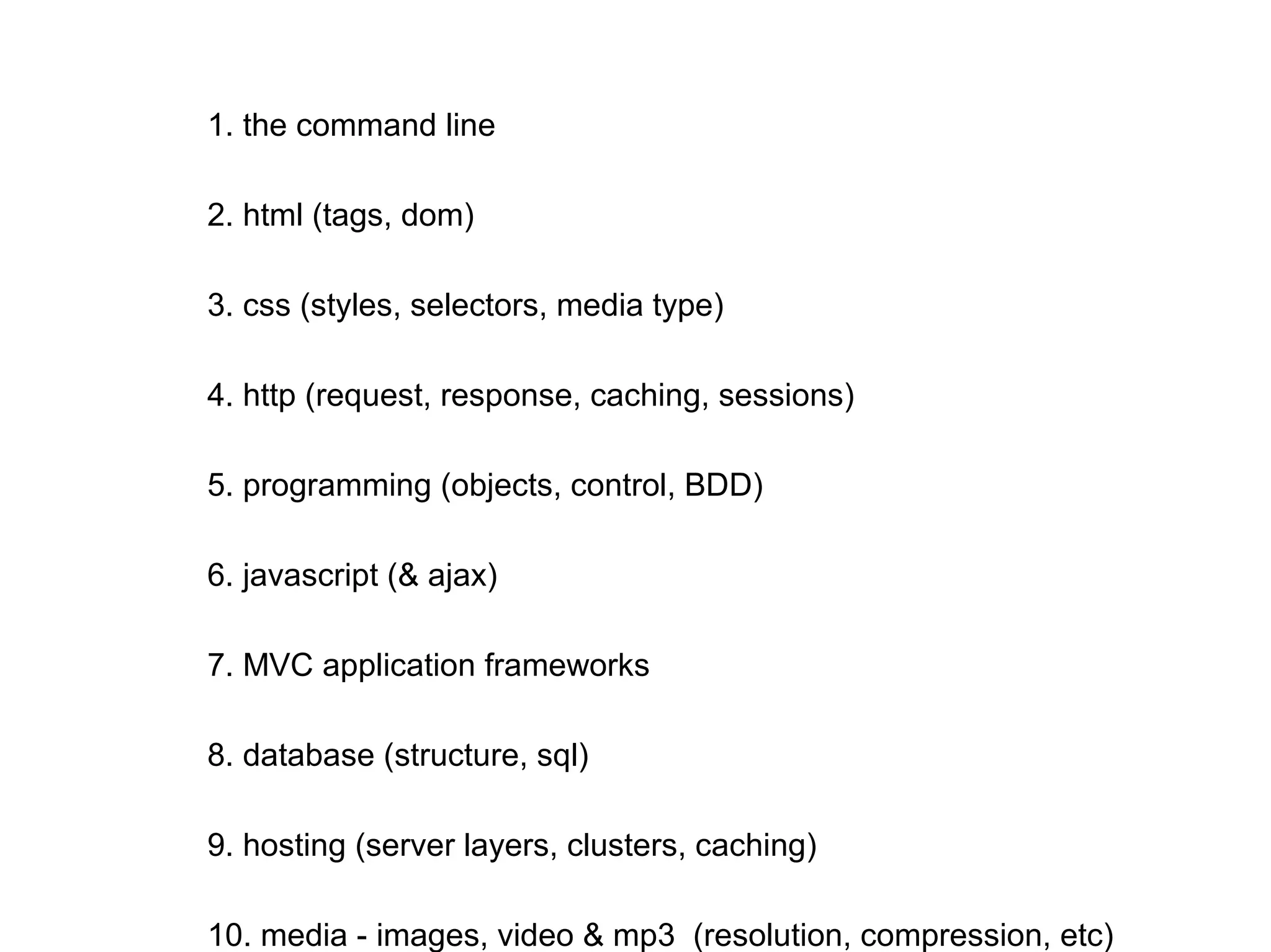 1. the command line
2. html (tags, dom)
3. css (styles, selectors, media type)
4. http (request, response, caching, sessions)
5. programming (objects, control, BDD)
6. javascript (& ajax)
7. MVC application frameworks
8. database (structure, sql)
9. hosting (server layers, clusters, caching)
10. media - images, video & mp3 (resolution, compression, etc)
11. business (users, customers, partners, investors, staff)
12. (TBD)
 
