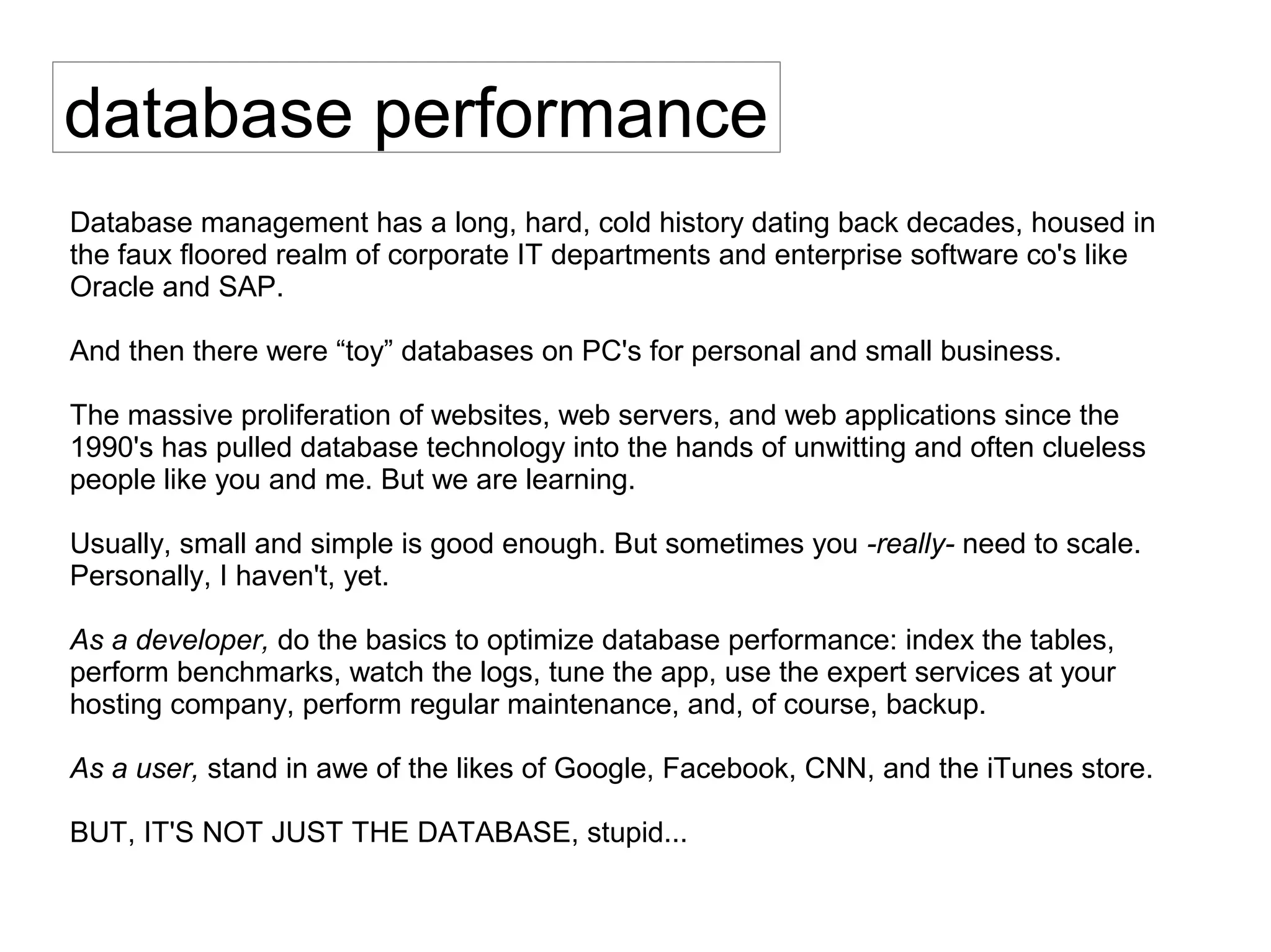 database performance
Database management has a long, hard, cold history dating back decades, housed in
the faux floored realm of corporate IT departments and enterprise software co's like
Oracle and SAP.
And then there were “toy” databases on PC's for personal and small business.
The massive proliferation of websites, web servers, and web applications since the
1990's has pulled database technology into the hands of unwitting and often clueless
people like you and me. But we are learning.
Usually, small and simple is good enough. But sometimes you -really- need to scale.
Personally, I haven't, yet.
As a developer, do the basics to optimize database performance: index the tables,
perform benchmarks, watch the logs, tune the app, use the expert services at your
hosting company, perform regular maintenance, and, of course, backup.
As a user, stand in awe of the likes of Google, Facebook, CNN, and the iTunes store.
BUT, IT'S NOT JUST THE DATABASE, stupid...
 