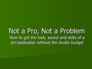 Not a Pro, Not a Problem How to get the look, sound and skills of a pro podcaster without the studio budget 