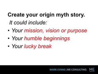 Create your origin myth story.
It could include:
• Your mission, vision or purpose
• Your humble beginnings
• Your lucky break
 