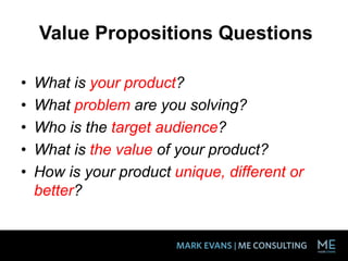 Value Propositions Questions
• What is your product?
• What problem are you solving?
• Who is the target audience?
• What is the value of your product?
• How is your product unique, different or
better?
 